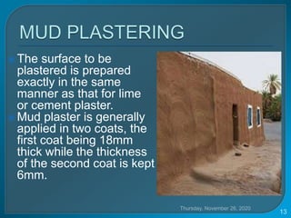  The surface to be
plastered is prepared
exactly in the same
manner as that for lime
or cement plaster.
 Mud plaster is generally
applied in two coats, the
first coat being 18mm
thick while the thickness
of the second coat is kept
6mm.
Thursday, November 26, 2020
13
 