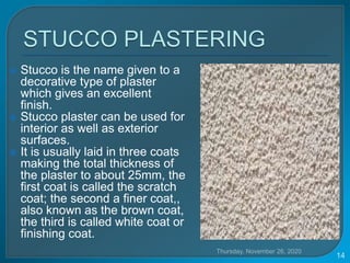 Thursday, November 26, 2020
14
 Stucco is the name given to a
decorative type of plaster
which gives an excellent
finish.
 Stucco plaster can be used for
interior as well as exterior
surfaces.
 It is usually laid in three coats
making the total thickness of
the plaster to about 25mm, the
first coat is called the scratch
coat; the second a finer coat,,
also known as the brown coat,
the third is called white coat or
finishing coat.
 