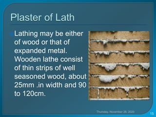 Lathing may be either
of wood or that of
expanded metal.
Wooden lathe consist
of thin strips of well
seasoned wood, about
25mm .in width and 90
to 120cm.
Thursday, November 26, 2020
15
 