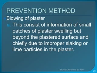 Blowing of plaster
a. This consist of information of small
patches of plaster swelling but
beyond the plastered surface and
chiefly due to improper slaking or
lime particles in the plaster.
Thursday, November 26, 2020
28
 