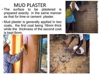  The surface to be plastered is
prepared exactly in the same manner
as that for lime or cement plaster.
 Mud plaster is generally applied in two
coats, the first coat being 18mm thick
while the thickness of the second coat
is kept 6mm.
MUD PLASTER
 