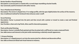 Bucket Handle or Keyed Pointing:
Description: A concave joint is created with a curved shape resembling a bucket handle.
Use: Commonly used for brickwork with softer mortar.
Vee or Weatherstruck Pointing:
Description: The mortar is shaped into a V or wedge profile, with the apex slightly below the surface of the masonry.
Use: A traditional method for brickwork that enhances water runoff.
Struck Pointing:
Description: Mortar is pressed into the joint and then struck with a jointer or trowel to create a neat and finished
appearance.
Use: Provides a clean and crisp finish, often used for decorative purposes.
Flush and Brushed Pointing:
Description: Mortar is initially flush pointed and then brushed with a stiff brush to create a textured finish.
Use: Adds texture and interest to the joint while maintaining a relatively smooth appearance.
V-Groove Pointing:
Description: A V-shaped groove is cut into the mortar joint for a distinct and decorative effect.
Use: Adds architectural detail and visual interest to masonry.
 