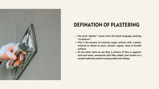 DEFINATION OF PLASTERING
The word "plaster" comes from the Greek language meaning
"to daub on".
This is the process of covering rough surfaces with a plastic
material to obtain an even, smooth, regular, clean & durable
surfaces.
On the other hand we say that; A mixture of lime or gypsum,
sand and water, sometimes with fiber added, that harden to a
smooth solid and used for coating walls and ceilings.
 