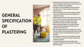 GENERAL
SPECIFICATION
OF
PLASTERING
Plastering is the finishing coat which protects the
masonry and gives a decent look. It also enhances the
hygienic conditions in the building.
The reference marks (BUNDAS) should be made on
the wall in 2″ to 3″ diameter before starting the
plastering work.
Cement and sand mortar is used in plastering which
comprises of different thickness according to the
requirement of site..
Plastering should be done with cement mortar ratio
of 1:3, 1:4, 1:6 etc. as per the requirements of the work.
The plaster should be in straight line, leveled,
plumbed and the joint must be in right angle.
Before starting the plaster, the surface should be
raked and properly cleaned by wire brush and it
should be wet for 24 hours.
Door and window frames, water supply lines, electric
fittings should be fitted appropriately before starting
the plastering work. They should be laid as per the
drawings.
All unnecessary cement mortar should be removed
from the frames and electric fittings instantly after
finishing the plaster.
Curing of the plastered surface should be done
properly. It should be cured at least for 7 days to get
desired strength.
 