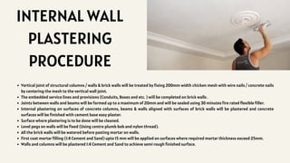 INTERNAL WALL
PLASTERING
PROCEDURE
Vertical joint of structural columns / walls & brick walls will be treated by fixing 200mm width chicken mesh with wire nails / concrete nails
by centering the mesh to the vertical wall joint.
The embedded service lines and provisions (Conduits, Boxes and etc. ) will be completed on brick walls .
Joints between walls and beams will be formed up to a maximum of 20mm and will be sealed using 30 minutes fire rated flexible filler.
Internal plastering on surfaces of concrete columns, beams & walls aligned with surfaces of brick walls will be plastered and concrete
surfaces will be finished with cement base easy plaster.
Surface where plastering is to be done will be cleaned.
Level pegs on walls will be fixed (Using centre plumb bob and nylon thread).
All the brick walls will be watered before pasting mortar on walls.
First coat mortar filling (1:4 Cement and Sand) upto 15 mm will be applied on surfaces where required mortar thickness exceed 25mm.
Walls and columns will be plastered 1:4 Cement and Sand to achieve semi rough finished surface.
 