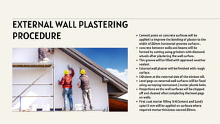 EXTERNAL WALL PLASTERING
PROCEDURE Cement paste on concrete surfaces will be
applied to improve the bonding of plaster to the
width of 20mm horizontal grooves surfaces .
concrete between walls and beams will be
formed by cutting using grinders with diamond
wheels after plastering the wall surface.
This groove will be filled with approved weather
sealant.
External wall plaster will be finished with rough
surface.
1:10 slone at the external side of the window sill.
Level pegs on external wall surfaces will be fixed
using surveying instrument / center plumb bobs.
Projections on the wall surfaces will be chipped
off and cleaned after completing the level pegs
on walls.
First coat mortar filling (1:4 Cement and Sand)
upto 15 mm will be applied on surfaces where
required mortar thickness exceed 25mm.
 