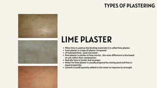 When lime is used as the binding materials it is called lime plaster.
Lime plaster is a type of plaster composed
of hydrated lime , sand and water .
lime plaster is similar to lime mortar , the main difference is the based
on use rather than composition.
Hydralic lime is harder and stronger.
Moter for lime plaster is usually prepared by mixing sand and lime in
equal properties .
Cement is small quantity added to the mixer to improve its strength
LIME PLASTER
TYPES OF PLASTERING
 