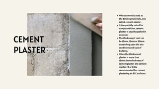 CEMENT
PLASTER
When cement is used as
the binding materials , it is
called cement plaster .
It is especially suited for
damp condition .cement
plaster is usually applied in
one coat.
The thickness of coat can
be 12mm, 15mm or 20mm
depending upon the site
conditions and type of
building.
When the thickness of
plaster is more than
15mm.6mm thickness of
cement plaster and cement
mortar 1:3 or 1:4 is
recommended for cement
plastering on RCC surfaces.
 