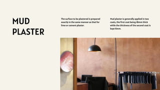MUD
PLASTER
The surface to be plastered is prepared
exactly in the same manner as that for
lime or cement plaster.
Mud plaster is generally applied in two
coats, the first coat being 18mm thick
while the thickness of the second coat is
kept 6mm.
 