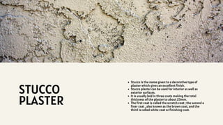 Stucco is the name given to a decorative type of
plaster which gives an excellent finish.
Stucco plaster can be used for interior as well as
exterior surfaces.
It is usually laid in three coats making the total
thickness of the plaster to about 25mm.
The first coat is called the scratch coat ; the second a
finer coat , also known as the brown coat, and the
third is called white coat or finishing coat.
STUCCO
PLASTER
 