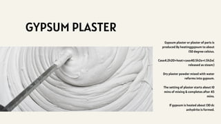 GYPSUM PLASTER
Gypsum plaster or plaster of paris is
produced By heatinggypsum to about
150 degree celsius.
Caso4.2h20+heat>caso40.5h2o+1.5h2o(
released as steam)
Dry plaster powder mixed with water
reforms into gypsum.
The setting of plaster starts about 10
mins of mixing & completes after 45
mins.
If gypsum is heated about 130 dc
anhydrite is formed.
 