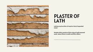 PLASTER OF
LATH
Lathing may be either of wood or that of expanded
metal.
Wooden lathe consists of thin strips of well seasoned
wood , about 25mm in width and 90 to 120cm.
 