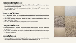 Heat resistant plaster:
It is a building material used for coating walls and chimney breast, its function is to replace
the conventional gypsum plasters.
It is used in places where the temperature is too high or higher than 50 ° C to remain on the
gypsum plasters wall.
Waterproof Plaster:
It is required to protect the masonry wall from damp moisture thereby destroy or reduce
wall moisture.
The plasters consist of a mixture of cement and sand 1: 2, pulsed alum is added at a rate of 12
kg per cubic meter of sand.
Soft sap is added to the water for mixing at a rate of 75 grams per liter.
Composite Plasters:
Composite plasters is prepared by mixing cement, lime, pozzolana and sand in various
proportions.
The plasters are applied on the exterior or internal surfaces in various thicknesses in a single
or two coats as required.
Special plasters:
Special mix plasters are required to provide decorative features to the surface of the walls
and for particular functions such as waterproofing, restricted drainage, etc.
 