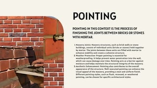 POINTING
POINTING IN THIS CONTEXT IS THE PROCESS OF
FINISHING THE JOINTS BETWEEN BRICKS OR STONES
WITH MORTAR.
Masonry Joints: Masonry structures, such as brick walls or stone
buildings, consist of individual units (bricks or stones) held together
by mortar. The joints between these units are filled with mortar to
enhance stability and create a cohesive structure.
1.
Weather Protection: Proper pointing is essential for
weatherproofing. It helps prevent water penetration into the wall,
which can cause damage over time. Pointing acts as a barrier against
moisture and helps maintain the structural integrity of the masonry.
2.
Aesthetic Enhancement: Pointing also contributes to the overall
appearance of the structure. Well-executed pointing can enhance the
visual appeal of the masonry, providing a neat and uniform finish.
Different pointing styles, such as flush, recessed, or weathered
pointing, can be chosen for specific architectural styles.
3.
 
