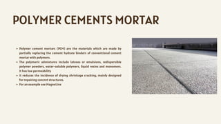 POLYMER CEMENTS MORTAR
Polymer cement mortars (PCM) are the materials which are made by
partially replacing the cement hydrate binders of conventional cement
mortar with polymers.
The polymeric admixtures include latexes or emulsions, redispersible
polymer powders, water-soluble polymers, liquid resins and monomers.
It has low permeability
it reduces the incidence of drying shrinkage cracking, mainly designed
for repairing concret structures.
For an example see MagneLine
 