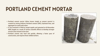PORTLAND CEMENT MORTAR
Portland cement mortar (often known simply as cement mortar) is
created by mixing Ordinary Portland cement (OPC), hydrated lime, and
aggregate (or sand) with water.
It was invented in 1794 by Joseph Aspdin and patented on 18 December
1824, largely as a result of various scientific efforts to develop stronger
mortars than existed at the time.
Portland cement sets hard and quickly, allowing a faster pace of
construction, and requires fewer skilled workers.
 