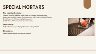 Fire-resistant mortars
Obtained by mixing powder of fire-bricks or fire clays with aluminous cement
Usual proportion being one part aluminous cement and two parts powdered fire clays
Can withstand the effects of very high temperature
Used for lining of furnaces, fire places and ovens etc.
SPECIAL MORTARS
Lean mortar
Mortar which has very small proportion of cementing materials
Rich mortar
having larger proportion of cementing materials
 