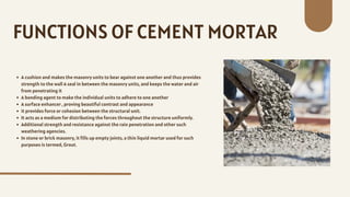A cushion and makes the masonry units to bear against one another and thus provides
strength to the wall A seal in between the masonry units, and keeps the water and air
from penetrating it
A bonding agent to make the individual units to adhere to one another
A surface enhancer , proving beautiful contrast and appearance
it provides force or cohesion between the structural unit.
It acts as a medium for distributing the forces throughout the structure uniformly.
Additional strength and resistance against the rain penetration and other such
weathering agencies.
In stone or brick masonry, it fills up empty joints, a thin liquid mortar used for such
purposes is termed, Grout.
FUNCTIONS OF CEMENT MORTAR
 