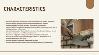 The mortar mix should be workable- easily transported to the place of application.
It should develop adequate strength in tension, compression, and bond
It should capable of retaining sufficient water during its applicatior
It should be sufficiently plastic easily placed on the bed for construction in the form of
a thin, smooth, and uniform layer
It should be durable and strong in itself on drying and hardening at the same time. It
should not react in any way with construction units
It should set and garden quickly construction could be done with speed
It should not develop any cracks on drying and should be able to maintain its
appearance for a quite long period
It should capable of developing the designed stresses
It should be economical to make without compromising on any of the qualities.
CHARACTERISTICS
 
