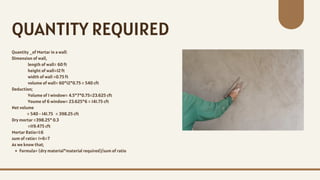 Quantity _of Mortar in a wall:
Dimension of wall,
length of wall= 60 ft
height of wall=12 ft
width of wall =0.75 ft
volume of wall= 60*12*0.75 = 540 cft
Deduction;
Volume of 1 window= 4.5*7*0.75=23.625 cft
Voume of 6 window= 23.625*6 = 141.75 cft
Net volume
= 540 - 141.75 = 398.25 cft
Dry mortar =398.25* 0.3
=119.475 cft
Mortar Ratio=1:6
sum of ratio= 1+6=7
As we know that;
Formula= (dry material*material required)/sum of ratio
QUANTITY REQUIRED
 