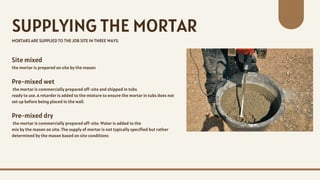Site mixed
the mortar is prepared on site by the mason
Pre-mixed wet
the mortar is commercially prepared off-site and shipped in tubs
ready to use. A retarder is added to the mixture to ensure the mortar in tubs does not
set up before being placed in the wall.
Pre-mixed dry
the mortar is commercially prepared off-site. Water is added to the
mix by the mason on site. The supply of mortar is not typically specified but rather
determined by the mason based on site conditions
SUPPLYING THE MORTAR
MORTARS ARE SUPPLIED TO THE JOB SITE IN THREE WAYS:
 