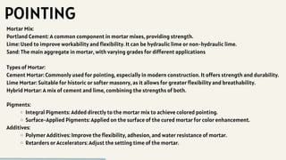 POINTING
Mortar Mix:
Portland Cement: A common component in mortar mixes, providing strength.
Lime: Used to improve workability and flexibility. It can be hydraulic lime or non-hydraulic lime.
Sand: The main aggregate in mortar, with varying grades for different applications
Types of Mortar:
Cement Mortar: Commonly used for pointing, especially in modern construction. It offers strength and durability.
Lime Mortar: Suitable for historic or softer masonry, as it allows for greater flexibility and breathability.
Hybrid Mortar: A mix of cement and lime, combining the strengths of both.
Pigments:
Integral Pigments: Added directly to the mortar mix to achieve colored pointing.
Surface-Applied Pigments: Applied on the surface of the cured mortar for color enhancement.
Additives:
Polymer Additives: Improve the flexibility, adhesion, and water resistance of mortar.
Retarders or Accelerators: Adjust the setting time of the mortar.
 