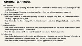 Flush Pointing:
1.
Description: In flush pointing, the mortar is leveled with the face of the masonry units, creating a smooth
and flat surface.
Use: Commonly used for modern construction where a clean and uniform appearance is desired.
Raked or Weathered Pointing:
2.
Description: In raked or weathered pointing, the mortar is sloped away from the face of the masonry,
creating a slightly recessed joint.
Use: This method is often employed for traditional or rustic aesthetics. It helps shed water away from the
joint.
Recessed Pointing:
3.
Description: Similar to raked pointing, recessed pointing involves setting the mortar back from the face of
the masonry units, creating a shadow effect.
Use: This method is chosen for its decorative appeal, emphasizing the individual units.
Tuckpointing:
4.
Description: Tuckpointing involves using two different colors of mortar to create the illusion of a fine joint. A
primary mortar color matches the masonry, and a thin line of a contrasting color is added.
Use: Often used for decorative purposes or to give the appearance of finely cut bricks.
POINTING TECHNIQUES
 