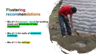 Plastering
recommendations
• Mix of 1:6 ( Cement : Sand) for building
sheds and structures of less
importance
• Mix of 1:4 for walls of residental
buildings
• Mix of 1:3 for ceilings
 
