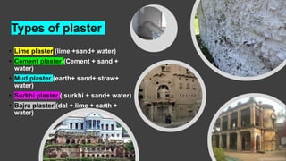 Types of plaster
• Lime plaster (lime +sand+ water)
• Cement plaster (Cement + sand +
water)
• Mud plaster (earth+ sand+ straw+
water)
• Surkhi plaster ( surkhi + sand+ water)
• Bajra plaster (dal + lime + earth +
water)
 