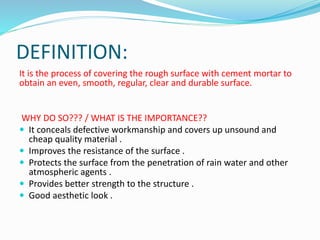 DEFINITION:
It is the process of covering the rough surface with cement mortar to
obtain an even, smooth, regular, clear and durable surface.
WHY DO SO??? / WHAT IS THE IMPORTANCE??
 It conceals defective workmanship and covers up unsound and
cheap quality material .
 Improves the resistance of the surface .
 Protects the surface from the penetration of rain water and other
atmospheric agents .
 Provides better strength to the structure .
 Good aesthetic look .
 