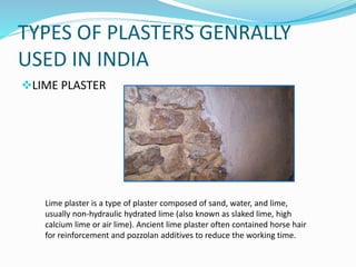 TYPES OF PLASTERS GENRALLY
USED IN INDIA
LIME PLASTER
Lime plaster is a type of plaster composed of sand, water, and lime,
usually non-hydraulic hydrated lime (also known as slaked lime, high
calcium lime or air lime). Ancient lime plaster often contained horse hair
for reinforcement and pozzolan additives to reduce the working time.
 