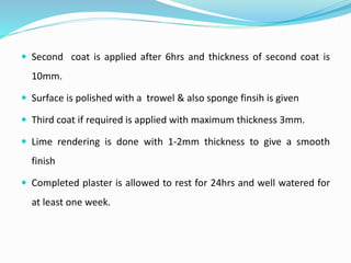  Second coat is applied after 6hrs and thickness of second coat is
10mm.
 Surface is polished with a trowel & also sponge finsih is given
 Third coat if required is applied with maximum thickness 3mm.
 Lime rendering is done with 1-2mm thickness to give a smooth
finish
 Completed plaster is allowed to rest for 24hrs and well watered for
at least one week.
 