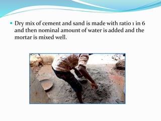  Dry mix of cement and sand is made with ratio 1 in 6
and then nominal amount of water is added and the
mortar is mixed well.
 