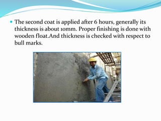  The second coat is applied after 6 hours, generally its
thickness is about 10mm. Proper finishing is done with
wooden float.And thickness is checked with respect to
bull marks.
 
