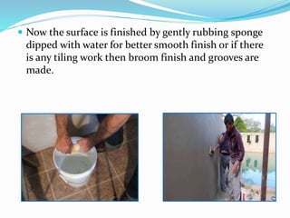  Now the surface is finished by gently rubbing sponge
dipped with water for better smooth finish or if there
is any tiling work then broom finish and grooves are
made.
 