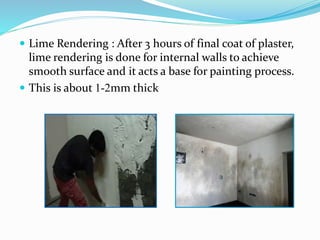  Lime Rendering : After 3 hours of final coat of plaster,
lime rendering is done for internal walls to achieve
smooth surface and it acts a base for painting process.
 This is about 1-2mm thick
 