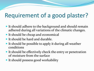  It should adhere to the background and should remain
adhered during all variations of the climatic changes.
 It should be cheap and economical
 It should be hard and durable.
 It should be possible to apply it during all weather
conditions
 It should be effectively check the entry or penetration
of moisture from the surface
 It should possess good workability
Requirement of a good plaster?
 