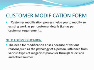 CUSTOMER MODIFICATION FORM
 Customer modification process helps you to modify an
existing work as per customer details (i.e) as per
customer requirements.
NEED FOR MODIFICATION:
 The need for modification arises because of various
reasons,such as the psycology of a person, influence from
various types of magazines,books or through television
and other sources.
 
