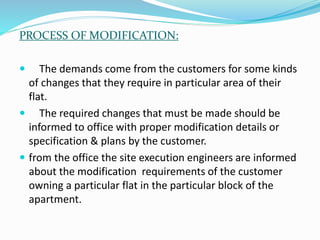 PROCESS OF MODIFICATION:
 The demands come from the customers for some kinds
of changes that they require in particular area of their
flat.
 The required changes that must be made should be
informed to office with proper modification details or
specification & plans by the customer.
 from the office the site execution engineers are informed
about the modification requirements of the customer
owning a particular flat in the particular block of the
apartment.
 