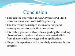 Conclusion
 Through the internship at XXXX Projects Pvt Ltd, I
learnt various aspects of Civil Engineering.
 The Internship has helped me in observing and
learning various construction procedures.
 Internship gave me with an idea regarding the working
phases of construction Industry and created a link
from theoretical knowledge and its application.
 I hope this experience will surely help me in my future
progress.
 