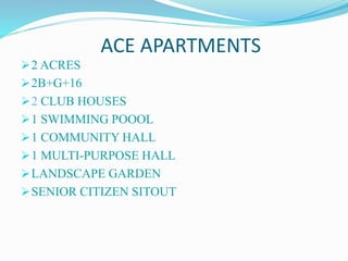 ACE APARTMENTS
2 ACRES
2B+G+16
2 CLUB HOUSES
1 SWIMMING POOOL
1 COMMUNITY HALL
1 MULTI-PURPOSE HALL
LANDSCAPE GARDEN
SENIOR CITIZEN SITOUT
 