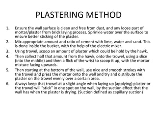 PLASTERING METHOD
1. Ensure the wall surface is clean and free from dust, and any loose part of
mortar/plaster from brick laying process. Sprinkle water over the surface to
ensure better sticking of the plaster.
2. Mix appropriate amount and ratio of cement with lime, water and sand. This
is done inside the bucket, with the help of the electric mixer.
3. Using trowel, scoop an amount of plaster which could be hold by the hawk.
4. Then collect half that amount from the hawk, onto the trowel, using a slice
(into the middle) and then a flick of the wrist to scoop it up, with the mortar
mixture facing upwards.
5. Then starting at the bottom of the wall, use nice and smooth strokes with
the trowel and press the mortar onto the wall and try and distribute the
plaster on the trowel evenly over a certain area.
6. Always keep that trowel at a slight angle when laying up (applying) plaster or
the trowel will “stick” in one spot on the wall, by the suction effect that the
wall has when the plaster is drying. (Suction defined as capillary suction)
 