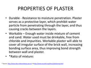 PROPERTIES OF PLASTER
• Durable - Resistance to moisture penetration. Plaster
serves as a protective layer, which prohibit water
particle from penetrating through the layer, and thus
causing cracks between the layers.
• Workable – Enough water inside mixture of cement
and sand. Water used must be drinkable, free from
chloride and impurities. Workable plaster will able to
cover all irregular surface of the brick wall, increasing
bonding surface area, thus improving bond strength
between wall and plaster.
• *Ratio of mixture:
* Source: http://www.rdso.indianrailways.gov.in/ & http://www.muralist.org/fresco/plastering.html
 