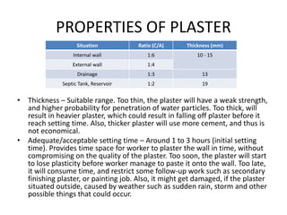 PROPERTIES OF PLASTER
• Thickness – Suitable range. Too thin, the plaster will have a weak strength,
and higher probability for penetration of water particles. Too thick, will
result in heavier plaster, which could result in falling off plaster before it
reach setting time. Also, thicker plaster will use more cement, and thus is
not economical.
• Adequate/acceptable setting time – Around 1 to 3 hours (initial setting
time). Provides time space for worker to plaster the wall in time, without
compromising on the quality of the plaster. Too soon, the plaster will start
to lose plasticity before worker manage to paste it onto the wall. Too late,
it will consume time, and restrict some follow-up work such as secondary
finishing plaster, or painting job. Also, it might get damaged, if the plaster
situated outside, caused by weather such as sudden rain, storm and other
possible things that could occur.
Situation Ratio (C/A) Thickness (mm)
Internal wall 1:6 10 - 15
External wall 1:4
Drainage 1:3 13
Septic Tank, Reservoir 1:2 19
 