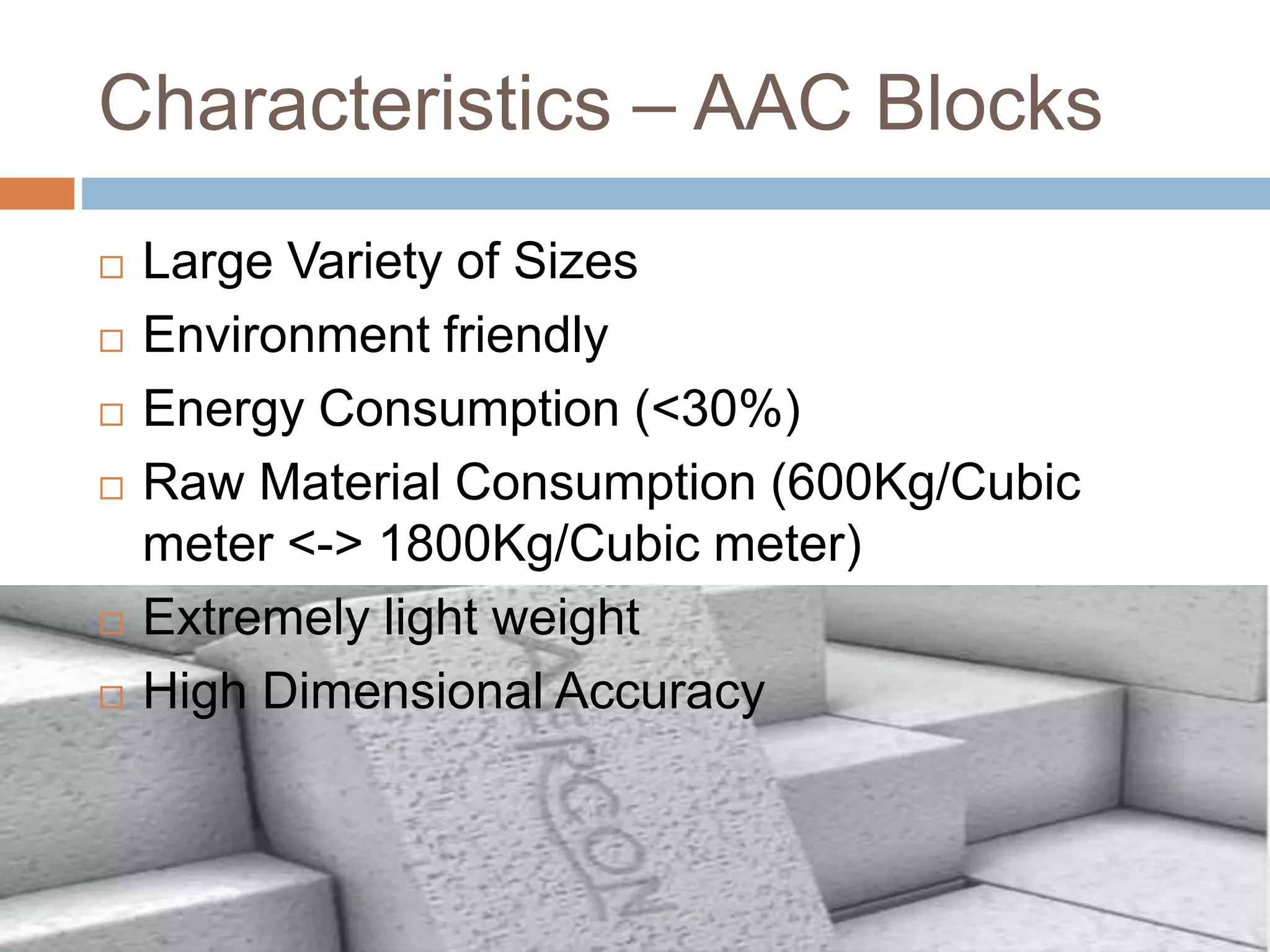 Characteristics – AAC Blocks
 Large Variety of Sizes
 Environment friendly
 Energy Consumption (<30%)
 Raw Material Consumption (600Kg/Cubic
meter <-> 1800Kg/Cubic meter)
 Extremely light weight
 High Dimensional Accuracy
 