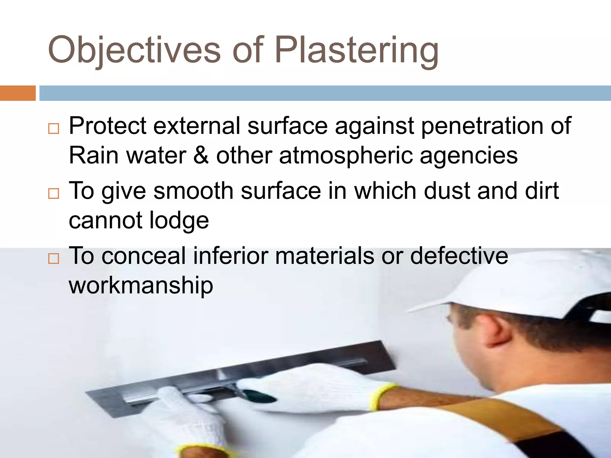 Objectives of Plastering
 Protect external surface against penetration of
Rain water & other atmospheric agencies
 To give smooth surface in which dust and dirt
cannot lodge
 To conceal inferior materials or defective
workmanship
 