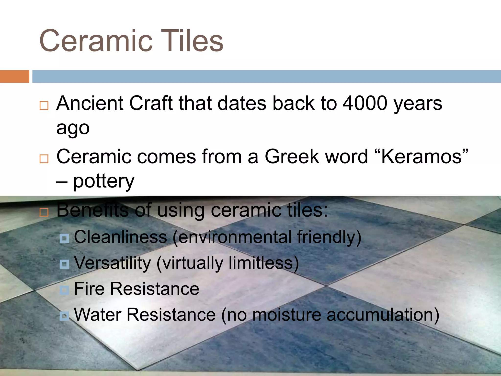 Ceramic Tiles
 Ancient Craft that dates back to 4000 years
ago
 Ceramic comes from a Greek word “Keramos”
– pottery
 Benefits of using ceramic tiles:
 Cleanliness (environmental friendly)
 Versatility (virtually limitless)
 Fire Resistance
 Water Resistance (no moisture accumulation)
 