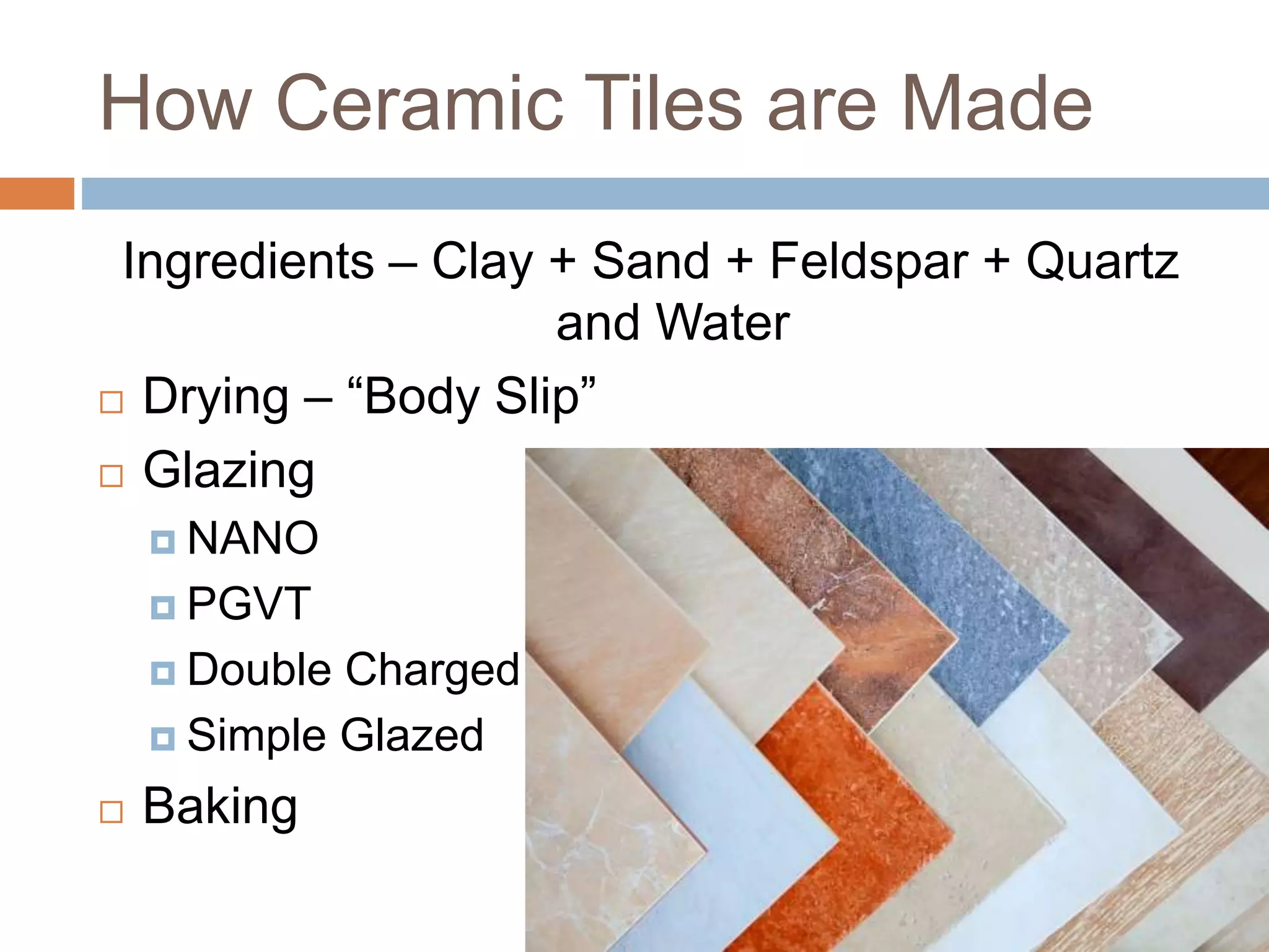 How Ceramic Tiles are Made
Ingredients – Clay + Sand + Feldspar + Quartz
and Water
 Drying – “Body Slip”
 Glazing
 NANO
 PGVT
 Double Charged
 Simple Glazed
 Baking
 