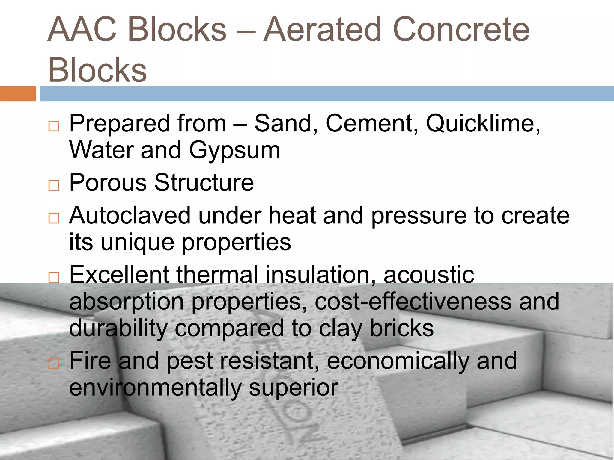 AAC Blocks – Aerated Concrete
Blocks
 Prepared from – Sand, Cement, Quicklime,
Water and Gypsum
 Porous Structure
 Autoclaved under heat and pressure to create
its unique properties
 Excellent thermal insulation, acoustic
absorption properties, cost-effectiveness and
durability compared to clay bricks
 Fire and pest resistant, economically and
environmentally superior
 