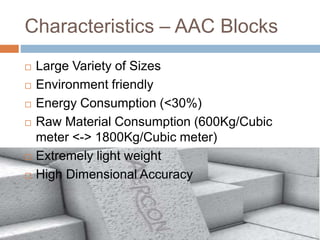 Characteristics – AAC Blocks
 Large Variety of Sizes
 Environment friendly
 Energy Consumption (<30%)
 Raw Material Consumption (600Kg/Cubic
meter <-> 1800Kg/Cubic meter)
 Extremely light weight
 High Dimensional Accuracy
 